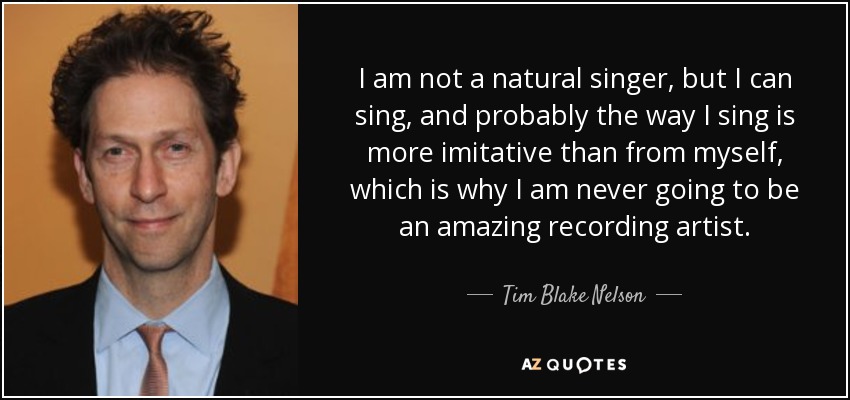 I am not a natural singer, but I can sing, and probably the way I sing is more imitative than from myself, which is why I am never going to be an amazing recording artist. - Tim Blake Nelson