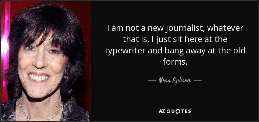 I am not a new journalist, whatever that is. I just sit here at the typewriter and bang away at the old forms. - Nora Ephron