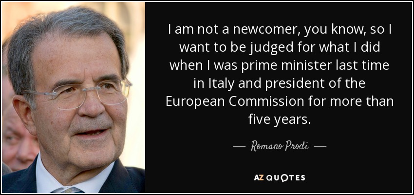 I am not a newcomer, you know, so I want to be judged for what I did when I was prime minister last time in Italy and president of the European Commission for more than five years. - Romano Prodi