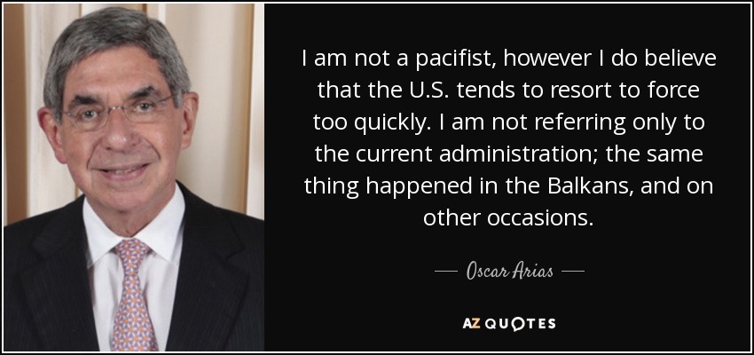 I am not a pacifist, however I do believe that the U.S. tends to resort to force too quickly. I am not referring only to the current administration; the same thing happened in the Balkans, and on other occasions. - Oscar Arias
