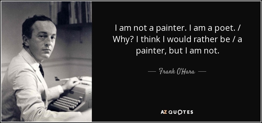 I am not a painter. I am a poet. / Why? I think I would rather be / a painter, but I am not. - Frank O'Hara
