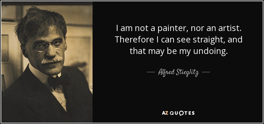 I am not a painter, nor an artist. Therefore I can see straight, and that may be my undoing. - Alfred Stieglitz