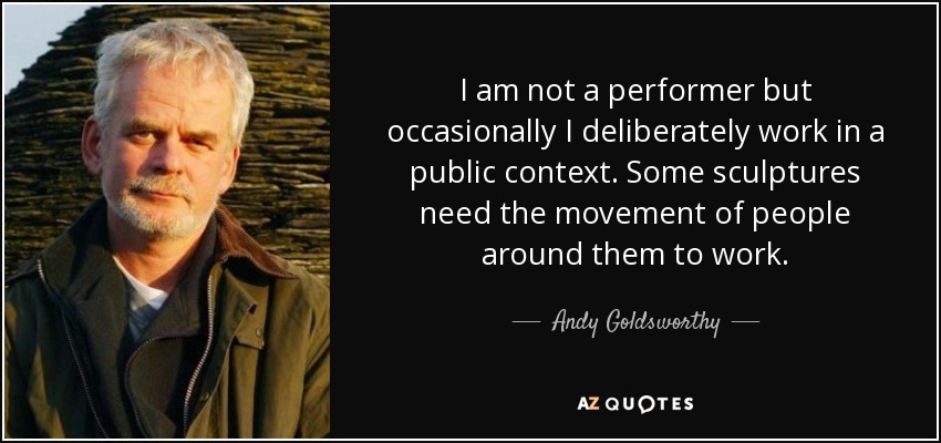 I am not a performer but occasionally I deliberately work in a public context. Some sculptures need the movement of people around them to work. - Andy Goldsworthy
