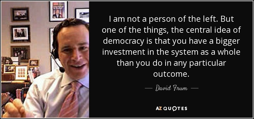 I am not a person of the left. But one of the things, the central idea of democracy is that you have a bigger investment in the system as a whole than you do in any particular outcome. - David Frum