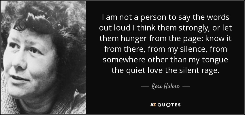 I am not a person to say the words out loud I think them strongly, or let them hunger from the page: know it from there, from my silence, from somewhere other than my tongue the quiet love the silent rage. - Keri Hulme