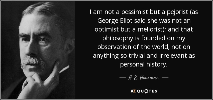 I am not a pessimist but a pejorist (as George Eliot said she was not an optimist but a meliorist); and that philosophy is founded on my observation of the world, not on anything so trivial and irrelevant as personal history. - A. E. Housman