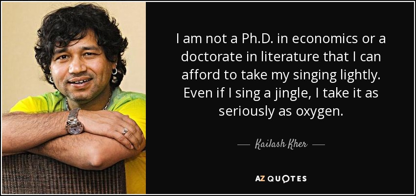 I am not a Ph.D. in economics or a doctorate in literature that I can afford to take my singing lightly. Even if I sing a jingle, I take it as seriously as oxygen. - Kailash Kher