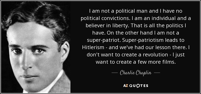 I am not a political man and I have no political convictions. I am an individual and a believer in liberty. That is all the politics I have. On the other hand I am not a super-patriot. Super-patriotism leads to Hitlerism - and we've had our lesson there. I don't want to create a revolution - I just want to create a few more films. - Charlie Chaplin