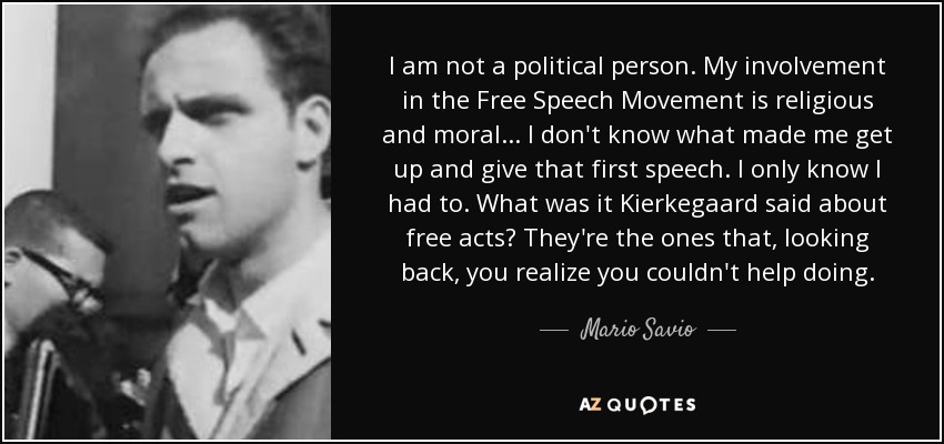 I am not a political person. My involvement in the Free Speech Movement is religious and moral... I don't know what made me get up and give that first speech. I only know I had to. What was it Kierkegaard said about free acts? They're the ones that, looking back, you realize you couldn't help doing. - Mario Savio
