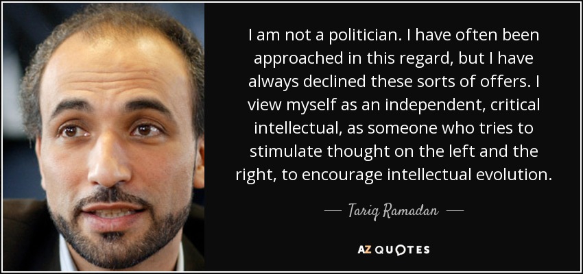 I am not a politician. I have often been approached in this regard, but I have always declined these sorts of offers. I view myself as an independent, critical intellectual, as someone who tries to stimulate thought on the left and the right, to encourage intellectual evolution. - Tariq Ramadan