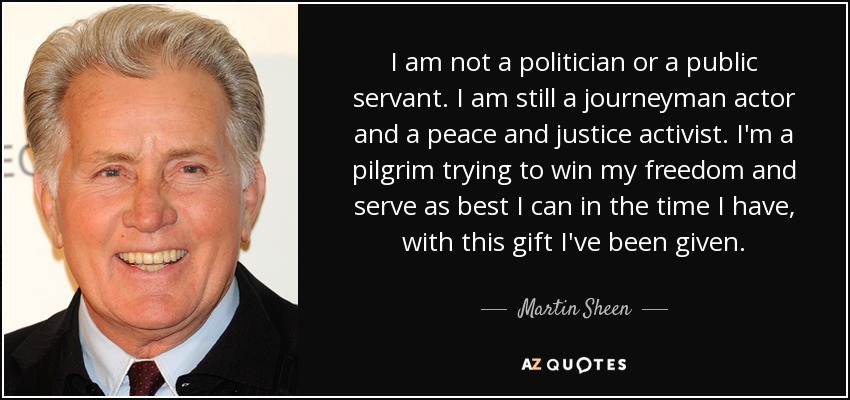 I am not a politician or a public servant. I am still a journeyman actor and a peace and justice activist. I'm a pilgrim trying to win my freedom and serve as best I can in the time I have, with this gift I've been given. - Martin Sheen