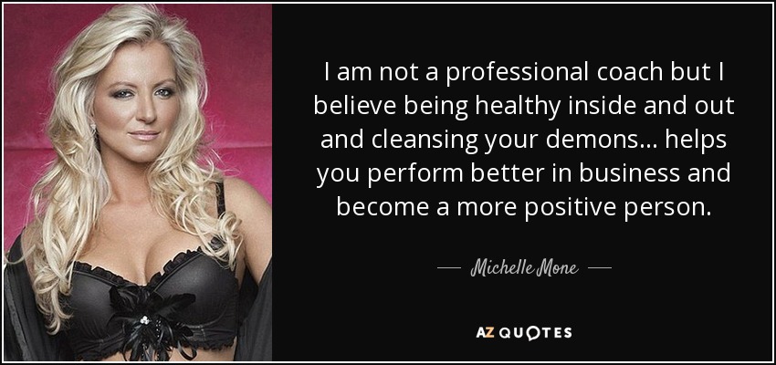 I am not a professional coach but I believe being healthy inside and out and cleansing your demons ... helps you perform better in business and become a more positive person. - Michelle Mone