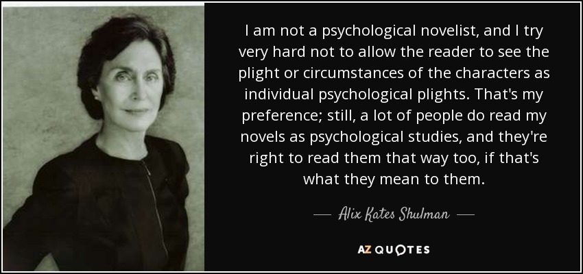 I am not a psychological novelist, and I try very hard not to allow the reader to see the plight or circumstances of the characters as individual psychological plights. That's my preference; still, a lot of people do read my novels as psychological studies, and they're right to read them that way too, if that's what they mean to them. - Alix Kates Shulman
