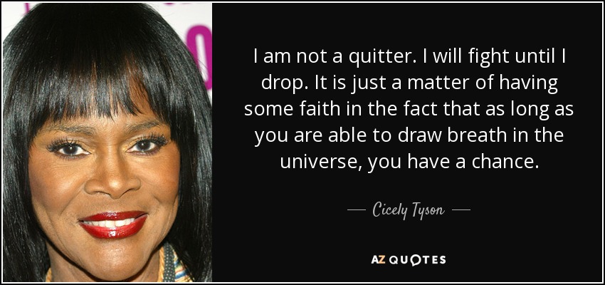 I am not a quitter. I will fight until I drop. It is just a matter of having some faith in the fact that as long as you are able to draw breath in the universe, you have a chance. - Cicely Tyson