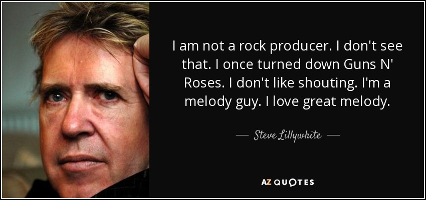 I am not a rock producer. I don't see that. I once turned down Guns N' Roses. I don't like shouting. I'm a melody guy. I love great melody. - Steve Lillywhite