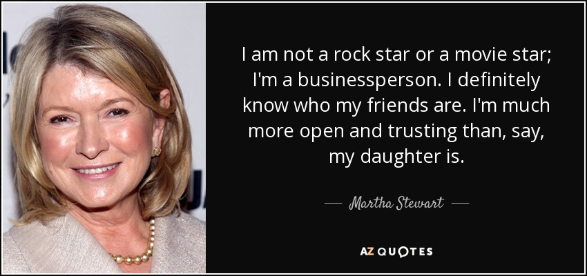 I am not a rock star or a movie star; I'm a businessperson. I definitely know who my friends are. I'm much more open and trusting than, say, my daughter is. - Martha Stewart