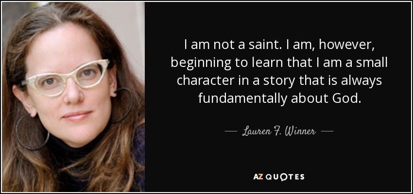 I am not a saint. I am, however, beginning to learn that I am a small character in a story that is always fundamentally about God. - Lauren F. Winner