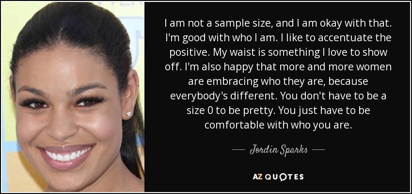 I am not a sample size, and I am okay with that. I'm good with who I am. I like to accentuate the positive. My waist is something I love to show off. I'm also happy that more and more women are embracing who they are, because everybody's different. You don't have to be a size 0 to be pretty. You just have to be comfortable with who you are. - Jordin Sparks