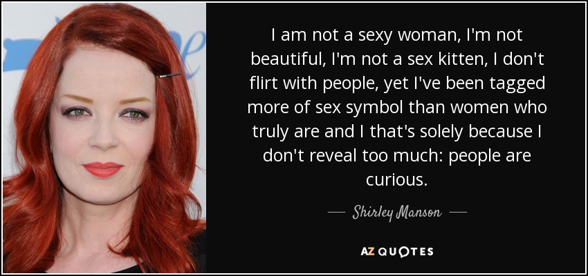 I am not a sexy woman, I'm not beautiful, I'm not a sex kitten, I don't flirt with people, yet I've been tagged more of sex symbol than women who truly are and I that's solely because I don't reveal too much: people are curious. - Shirley Manson