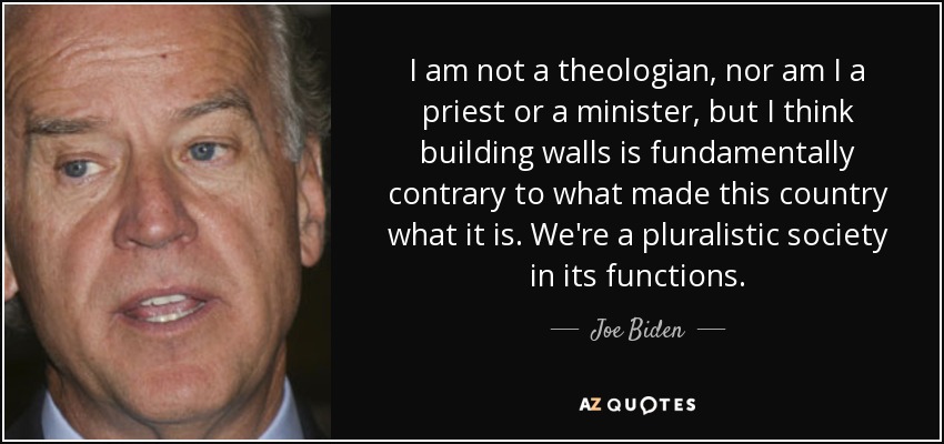 I am not a theologian, nor am I a priest or a minister, but I think building walls is fundamentally contrary to what made this country what it is. We're a pluralistic society in its functions. - Joe Biden