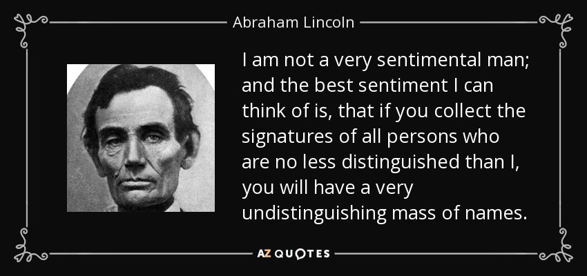 I am not a very sentimental man; and the best sentiment I can think of is, that if you collect the signatures of all persons who are no less distinguished than I, you will have a very undistinguishing mass of names. - Abraham Lincoln