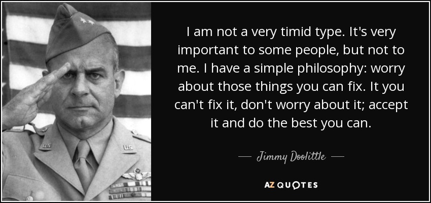 I am not a very timid type. It's very important to some people, but not to me. I have a simple philosophy: worry about those things you can fix. It you can't fix it, don't worry about it; accept it and do the best you can. - Jimmy Doolittle