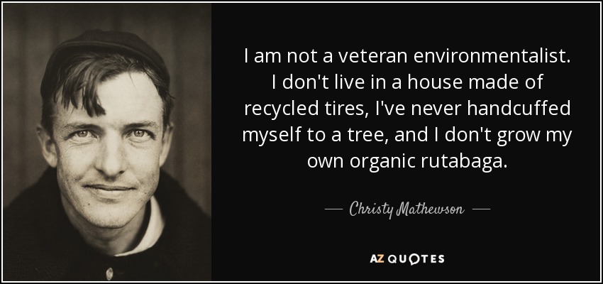 I am not a veteran environmentalist. I don't live in a house made of recycled tires, I've never handcuffed myself to a tree, and I don't grow my own organic rutabaga. - Christy Mathewson