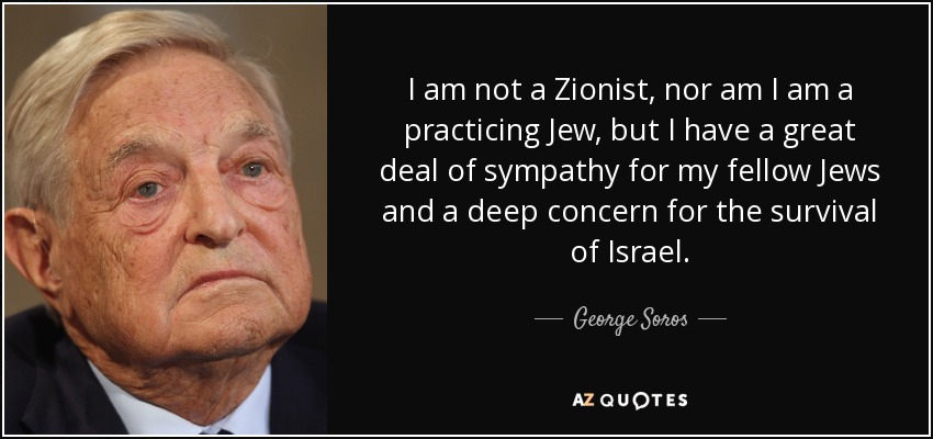 I am not a Zionist, nor am I am a practicing Jew, but I have a great deal of sympathy for my fellow Jews and a deep concern for the survival of Israel. - George Soros