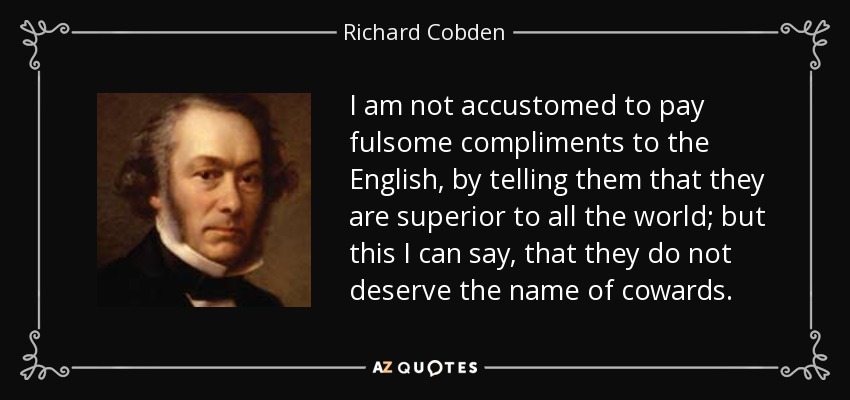 I am not accustomed to pay fulsome compliments to the English, by telling them that they are superior to all the world; but this I can say, that they do not deserve the name of cowards. - Richard Cobden