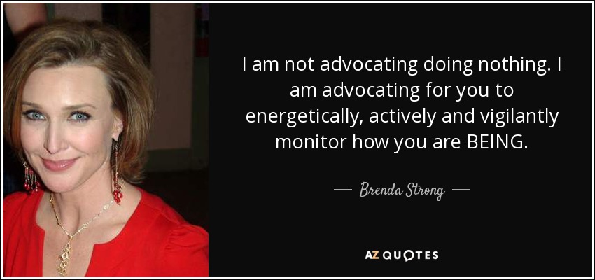 I am not advocating doing nothing. I am advocating for you to energetically, actively and vigilantly monitor how you are BEING. - Brenda Strong