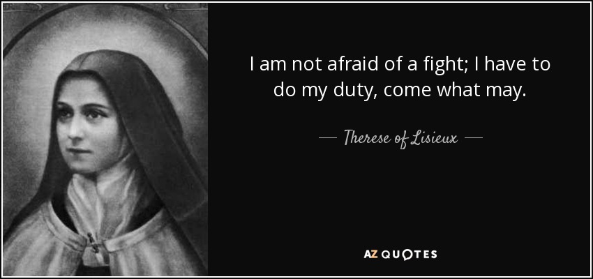 I am not afraid of a fight; I have to do my duty, come what may. - Therese of Lisieux