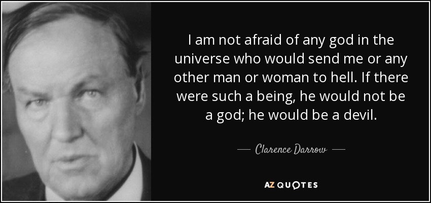 I am not afraid of any god in the universe who would send me or any other man or woman to hell. If there were such a being, he would not be a god; he would be a devil. - Clarence Darrow