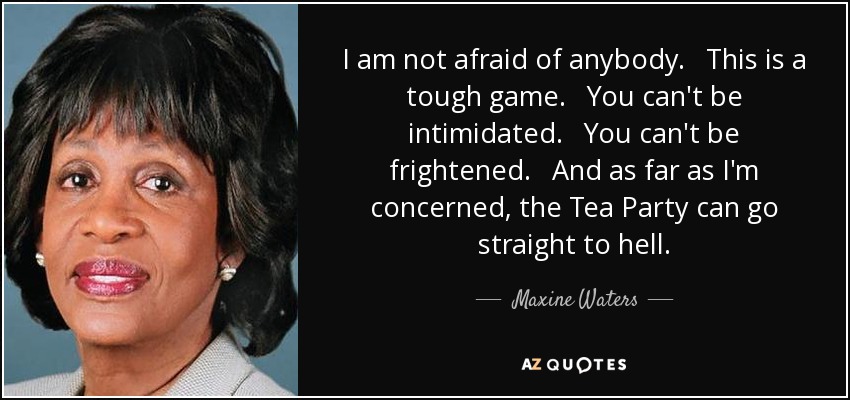 I am not afraid of anybody. This is a tough game. You can't be intimidated. You can't be frightened. And as far as I'm concerned, the Tea Party can go straight to hell. - Maxine Waters