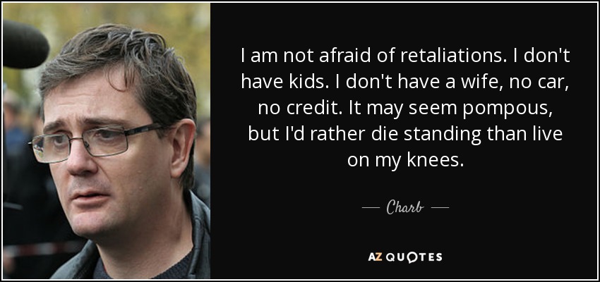 I am not afraid of retaliations. I don't have kids. I don't have a wife, no car, no credit. It may seem pompous, but I'd rather die standing than live on my knees. - Charb