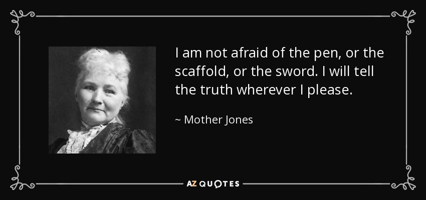 I am not afraid of the pen, or the scaffold, or the sword. I will tell the truth wherever I please. - Mother Jones