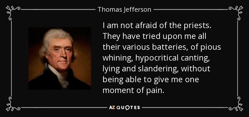 I am not afraid of the priests. They have tried upon me all their various batteries, of pious whining, hypocritical canting, lying and slandering, without being able to give me one moment of pain. - Thomas Jefferson