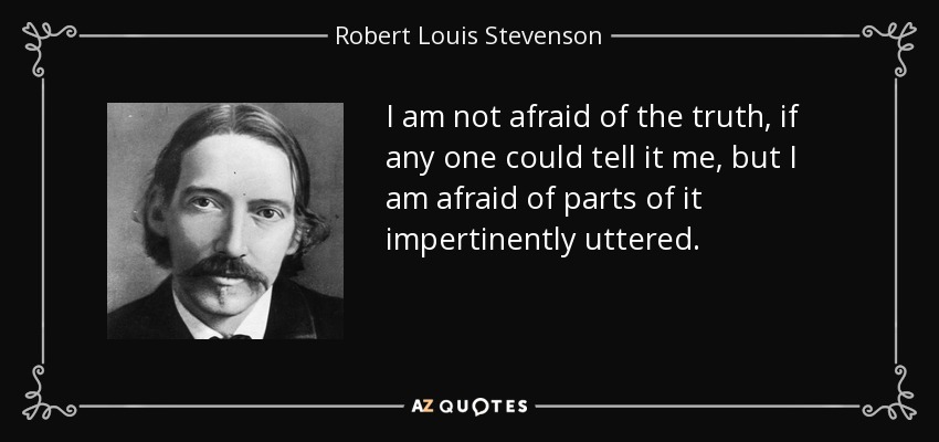 I am not afraid of the truth, if any one could tell it me, but I am afraid of parts of it impertinently uttered. - Robert Louis Stevenson