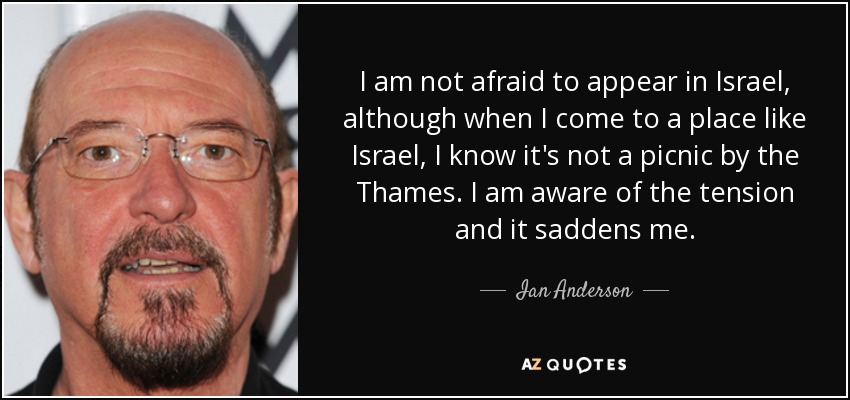 I am not afraid to appear in Israel, although when I come to a place like Israel, I know it's not a picnic by the Thames. I am aware of the tension and it saddens me. - Ian Anderson