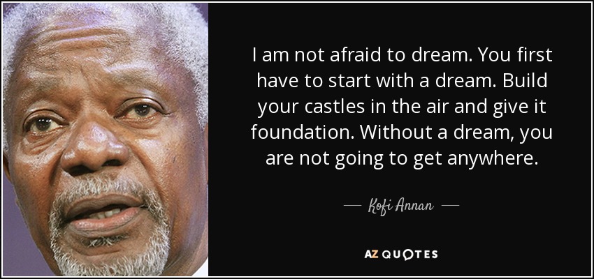 I am not afraid to dream. You first have to start with a dream. Build your castles in the air and give it foundation. Without a dream, you are not going to get anywhere. - Kofi Annan