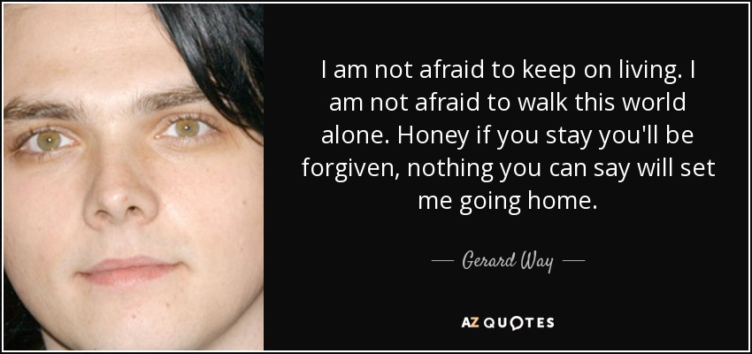 I am not afraid to keep on living. I am not afraid to walk this world alone. Honey if you stay you'll be forgiven, nothing you can say will set me going home. - Gerard Way