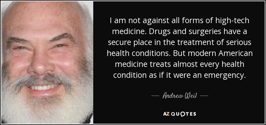 I am not against all forms of high-tech medicine. Drugs and surgeries have a secure place in the treatment of serious health conditions. But modern American medicine treats almost every health condition as if it were an emergency. - Andrew Weil