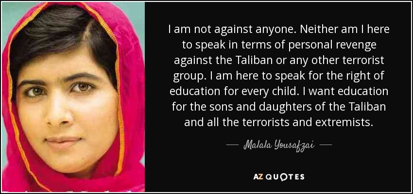 I am not against anyone. Neither am I here to speak in terms of personal revenge against the Taliban or any other terrorist group. I am here to speak for the right of education for every child. I want education for the sons and daughters of the Taliban and all the terrorists and extremists. - Malala Yousafzai