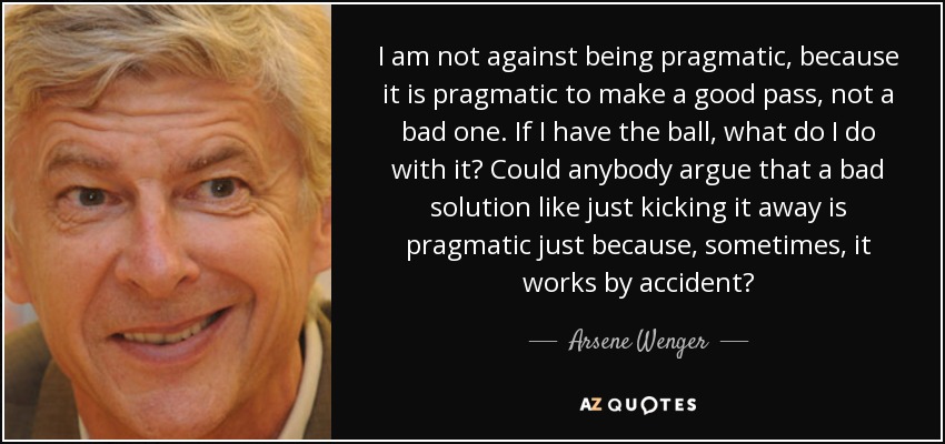 I am not against being pragmatic, because it is pragmatic to make a good pass, not a bad one. If I have the ball, what do I do with it? Could anybody argue that a bad solution like just kicking it away is pragmatic just because, sometimes, it works by accident? - Arsene Wenger