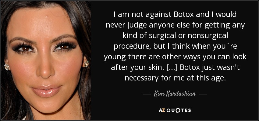 I am not against Botox and I would never judge anyone else for getting any kind of surgical or nonsurgical procedure, but I think when you`re young there are other ways you can look after your skin. [...] Botox just wasn't necessary for me at this age. - Kim Kardashian