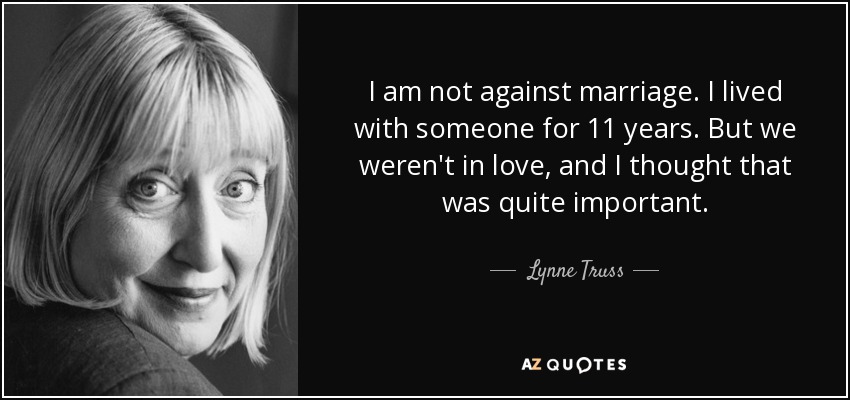 I am not against marriage. I lived with someone for 11 years. But we weren't in love, and I thought that was quite important. - Lynne Truss