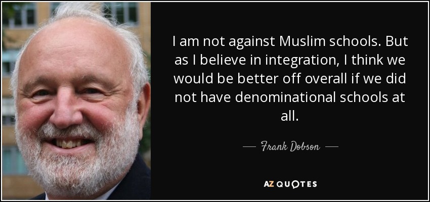 I am not against Muslim schools. But as I believe in integration, I think we would be better off overall if we did not have denominational schools at all. - Frank Dobson