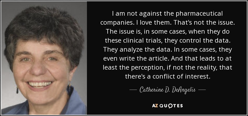I am not against the pharmaceutical companies. I love them. That's not the issue. The issue is, in some cases, when they do these clinical trials, they control the data. They analyze the data. In some cases, they even write the article. And that leads to at least the perception, if not the reality, that there's a conflict of interest. - Catherine D. DeAngelis