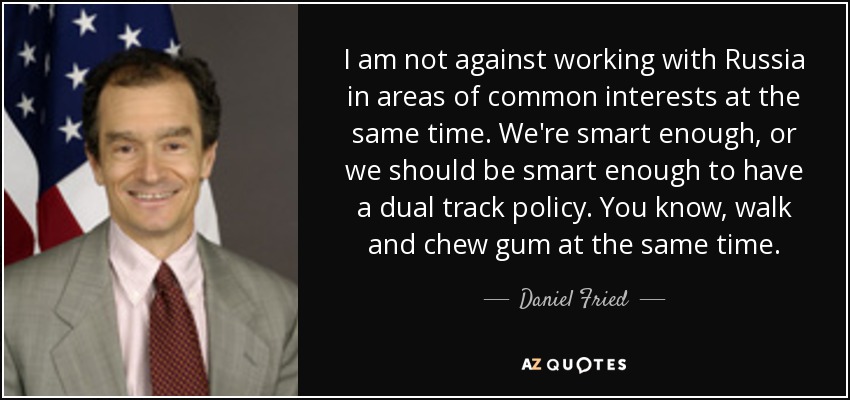 I am not against working with Russia in areas of common interests at the same time. We're smart enough, or we should be smart enough to have a dual track policy. You know, walk and chew gum at the same time. - Daniel Fried