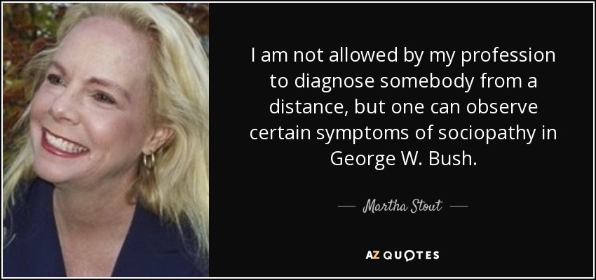 I am not allowed by my profession to diagnose somebody from a distance, but one can observe certain symptoms of sociopathy in George W. Bush. - Martha Stout