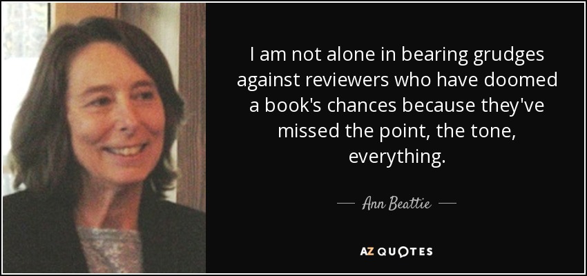 I am not alone in bearing grudges against reviewers who have doomed a book's chances because they've missed the point, the tone, everything. - Ann Beattie